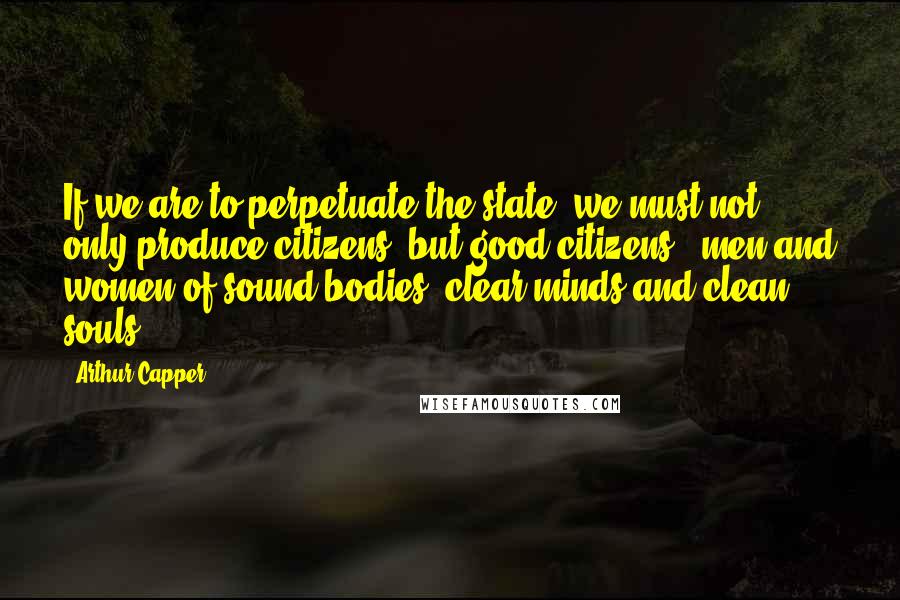 Arthur Capper Quotes: If we are to perpetuate the state, we must not only produce citizens, but good citizens - men and women of sound bodies, clear minds and clean souls.