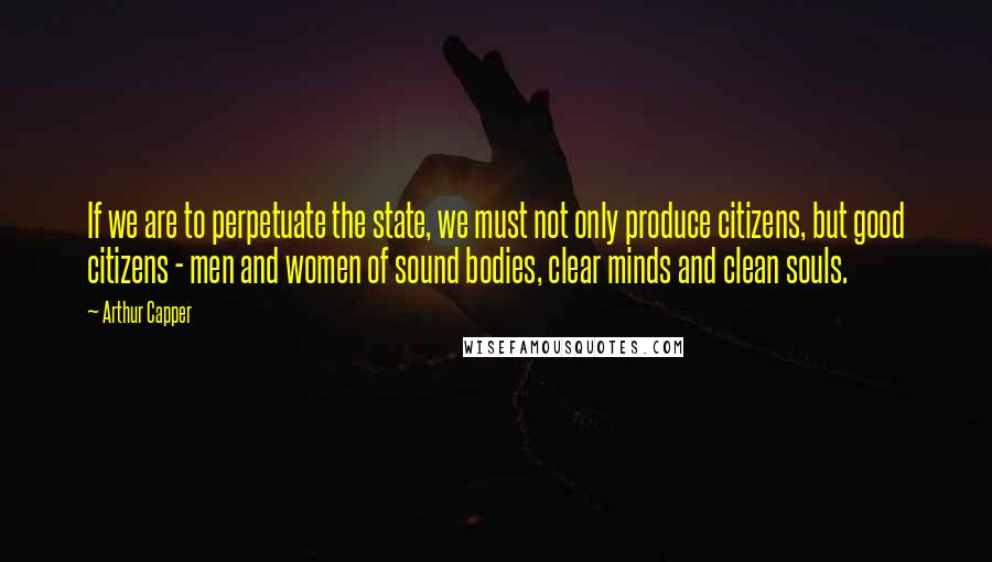 Arthur Capper Quotes: If we are to perpetuate the state, we must not only produce citizens, but good citizens - men and women of sound bodies, clear minds and clean souls.