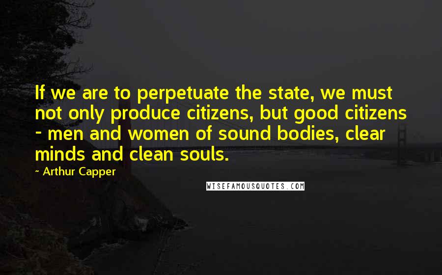 Arthur Capper Quotes: If we are to perpetuate the state, we must not only produce citizens, but good citizens - men and women of sound bodies, clear minds and clean souls.