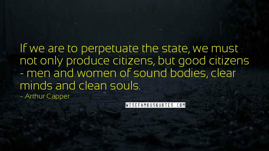 Arthur Capper Quotes: If we are to perpetuate the state, we must not only produce citizens, but good citizens - men and women of sound bodies, clear minds and clean souls.