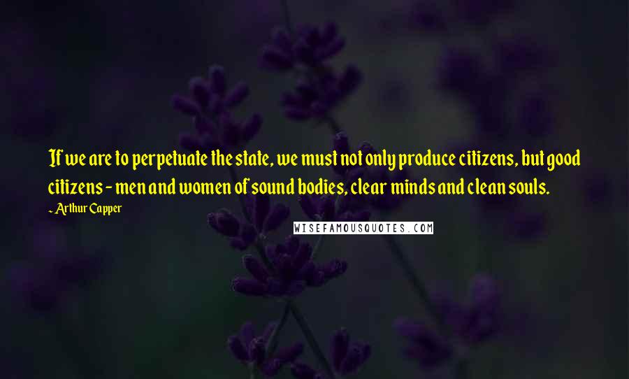 Arthur Capper Quotes: If we are to perpetuate the state, we must not only produce citizens, but good citizens - men and women of sound bodies, clear minds and clean souls.