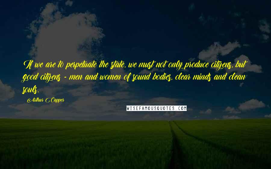 Arthur Capper Quotes: If we are to perpetuate the state, we must not only produce citizens, but good citizens - men and women of sound bodies, clear minds and clean souls.