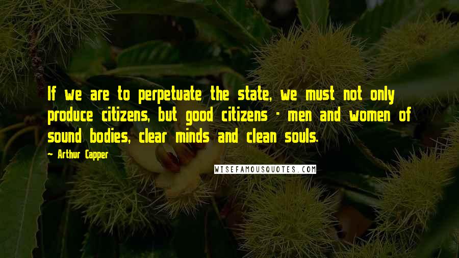 Arthur Capper Quotes: If we are to perpetuate the state, we must not only produce citizens, but good citizens - men and women of sound bodies, clear minds and clean souls.