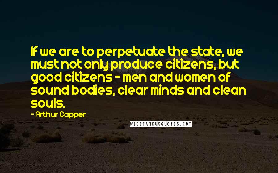 Arthur Capper Quotes: If we are to perpetuate the state, we must not only produce citizens, but good citizens - men and women of sound bodies, clear minds and clean souls.