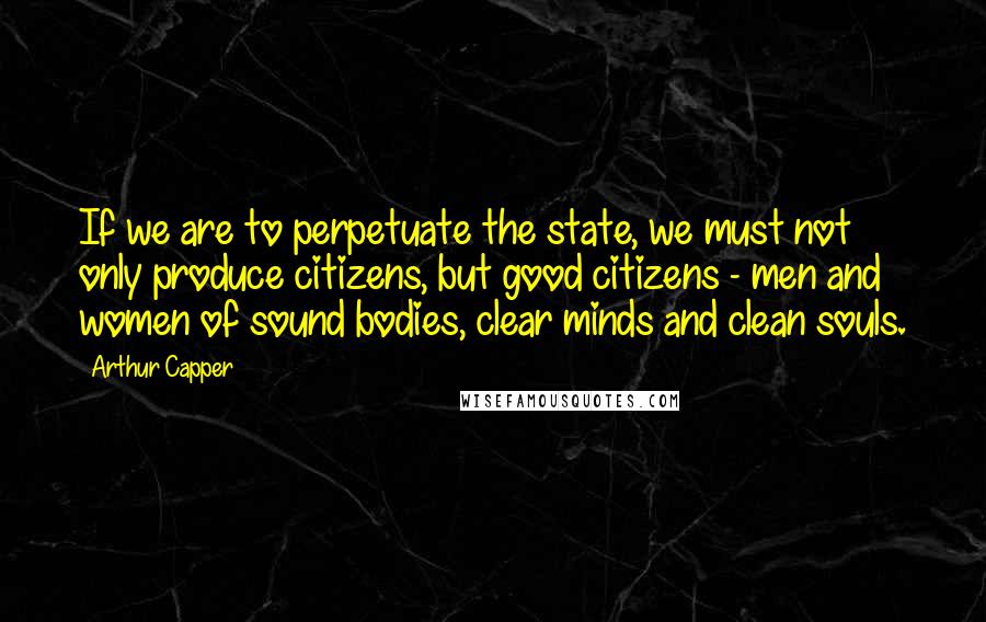 Arthur Capper Quotes: If we are to perpetuate the state, we must not only produce citizens, but good citizens - men and women of sound bodies, clear minds and clean souls.