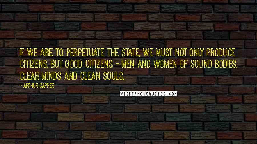 Arthur Capper Quotes: If we are to perpetuate the state, we must not only produce citizens, but good citizens - men and women of sound bodies, clear minds and clean souls.