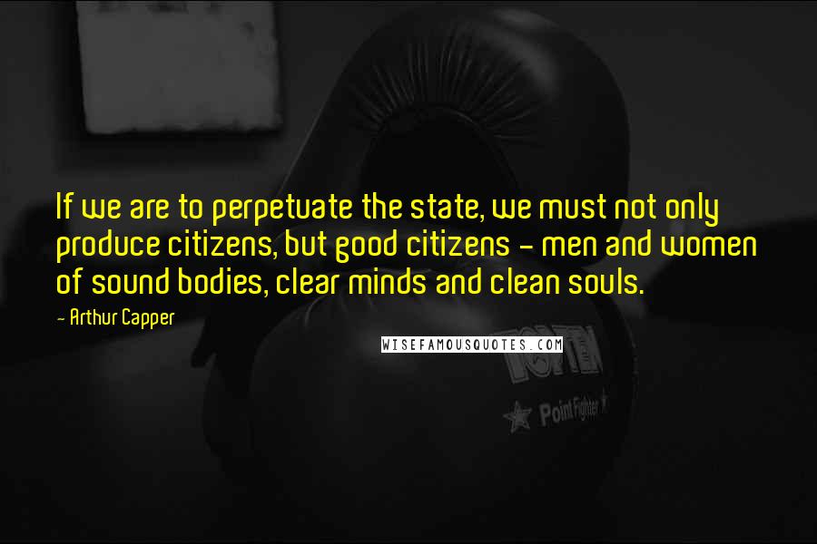 Arthur Capper Quotes: If we are to perpetuate the state, we must not only produce citizens, but good citizens - men and women of sound bodies, clear minds and clean souls.