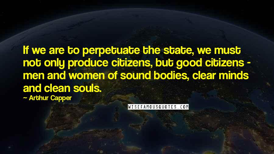 Arthur Capper Quotes: If we are to perpetuate the state, we must not only produce citizens, but good citizens - men and women of sound bodies, clear minds and clean souls.