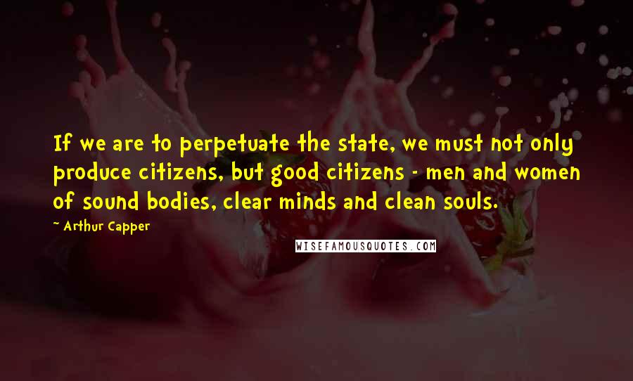 Arthur Capper Quotes: If we are to perpetuate the state, we must not only produce citizens, but good citizens - men and women of sound bodies, clear minds and clean souls.