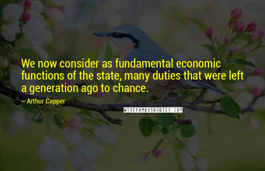 Arthur Capper Quotes: We now consider as fundamental economic functions of the state, many duties that were left a generation ago to chance.