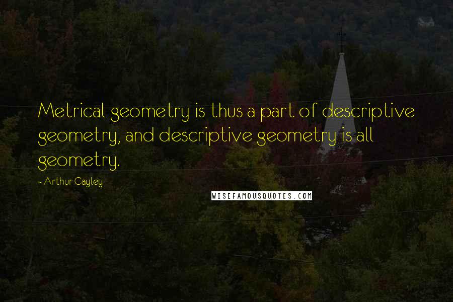 Arthur Cayley Quotes: Metrical geometry is thus a part of descriptive geometry, and descriptive geometry is all geometry.