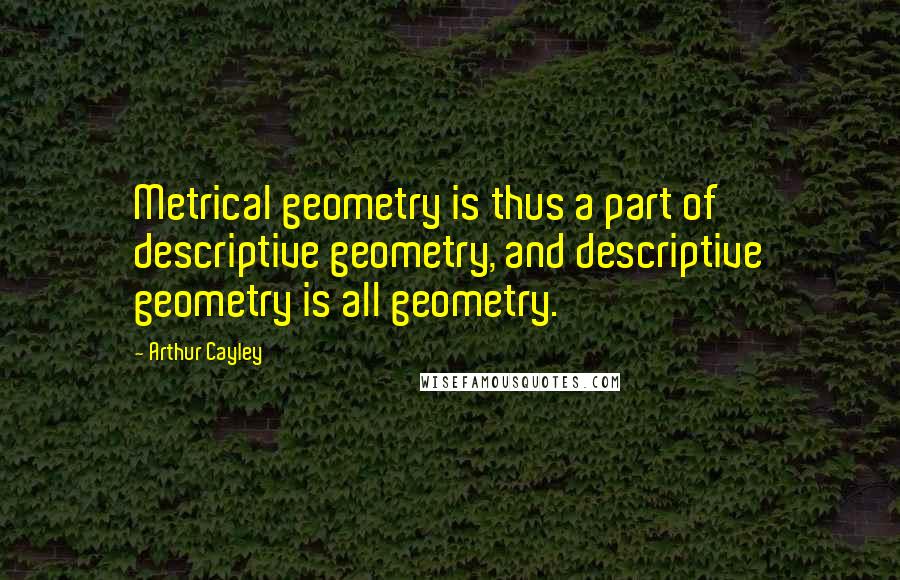 Arthur Cayley Quotes: Metrical geometry is thus a part of descriptive geometry, and descriptive geometry is all geometry.