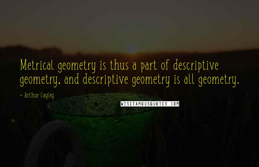 Arthur Cayley Quotes: Metrical geometry is thus a part of descriptive geometry, and descriptive geometry is all geometry.