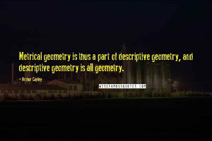 Arthur Cayley Quotes: Metrical geometry is thus a part of descriptive geometry, and descriptive geometry is all geometry.