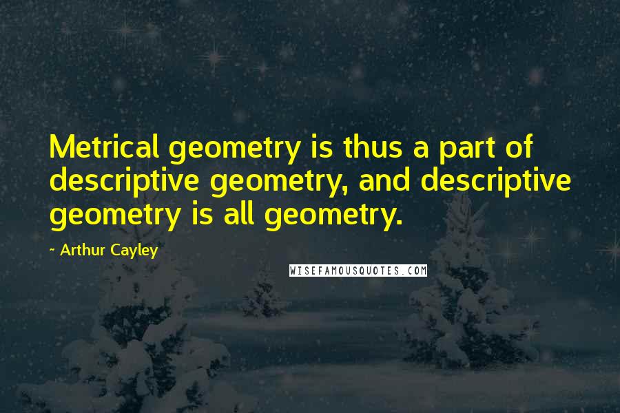 Arthur Cayley Quotes: Metrical geometry is thus a part of descriptive geometry, and descriptive geometry is all geometry.