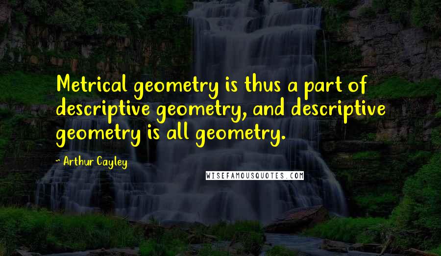 Arthur Cayley Quotes: Metrical geometry is thus a part of descriptive geometry, and descriptive geometry is all geometry.