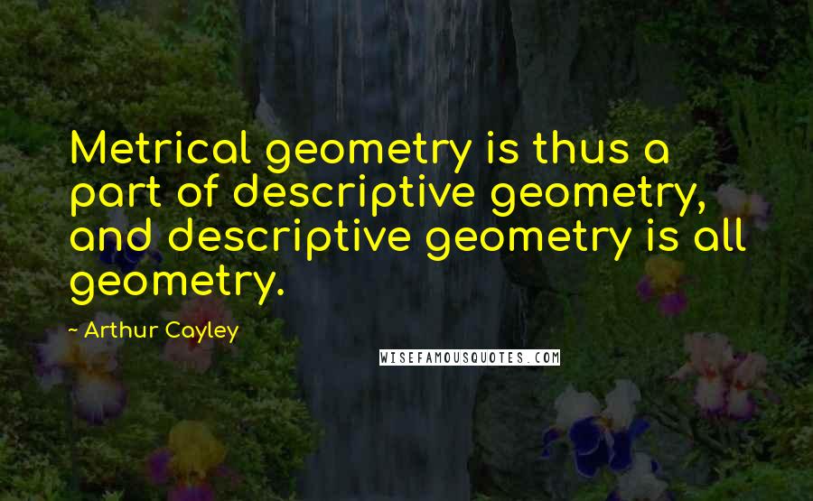 Arthur Cayley Quotes: Metrical geometry is thus a part of descriptive geometry, and descriptive geometry is all geometry.