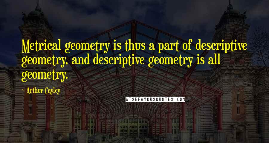 Arthur Cayley Quotes: Metrical geometry is thus a part of descriptive geometry, and descriptive geometry is all geometry.