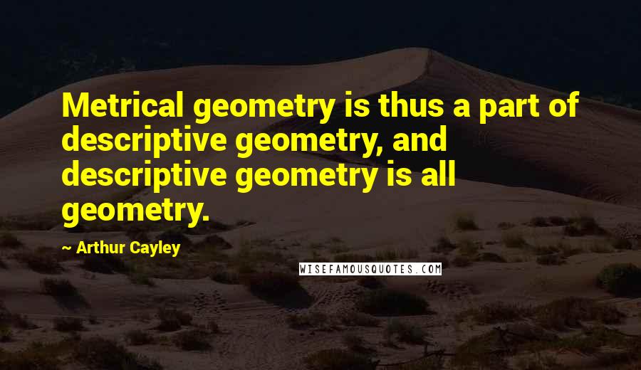 Arthur Cayley Quotes: Metrical geometry is thus a part of descriptive geometry, and descriptive geometry is all geometry.