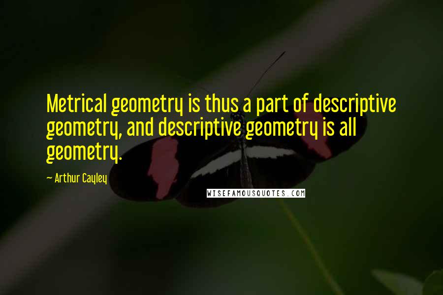 Arthur Cayley Quotes: Metrical geometry is thus a part of descriptive geometry, and descriptive geometry is all geometry.