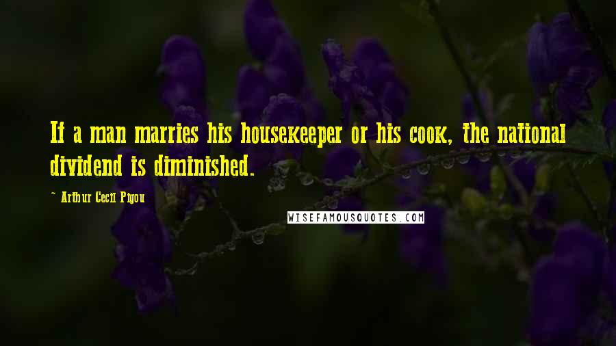 Arthur Cecil Pigou Quotes: If a man marries his housekeeper or his cook, the national dividend is diminished.