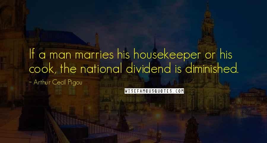 Arthur Cecil Pigou Quotes: If a man marries his housekeeper or his cook, the national dividend is diminished.