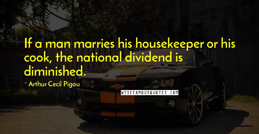 Arthur Cecil Pigou Quotes: If a man marries his housekeeper or his cook, the national dividend is diminished.