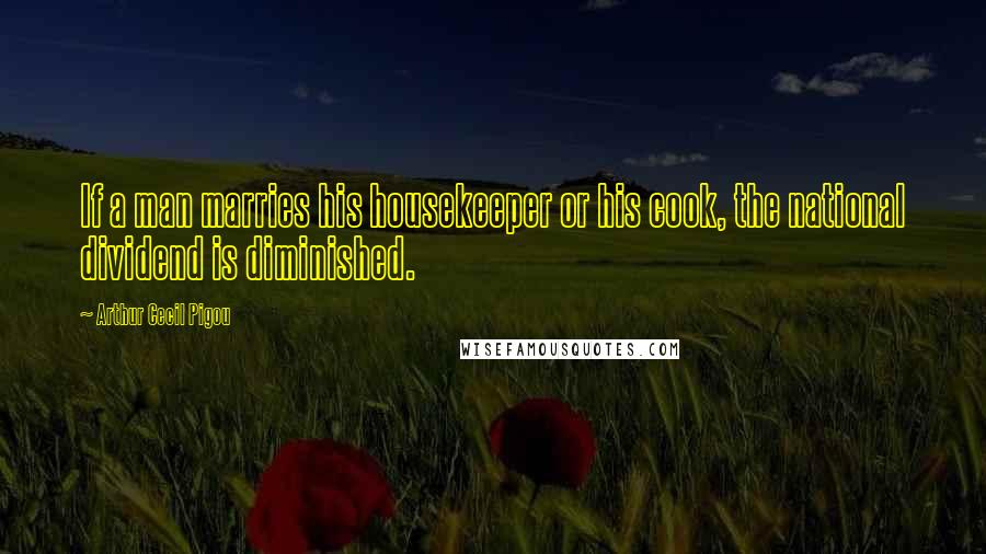 Arthur Cecil Pigou Quotes: If a man marries his housekeeper or his cook, the national dividend is diminished.