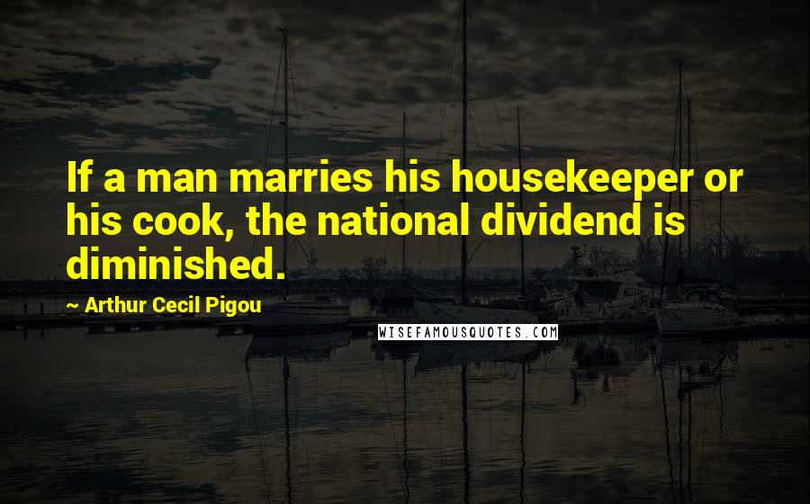 Arthur Cecil Pigou Quotes: If a man marries his housekeeper or his cook, the national dividend is diminished.