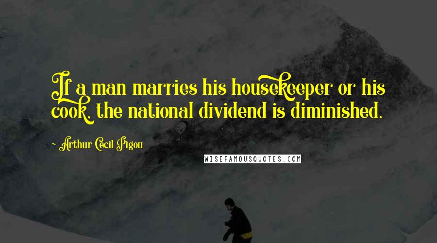 Arthur Cecil Pigou Quotes: If a man marries his housekeeper or his cook, the national dividend is diminished.