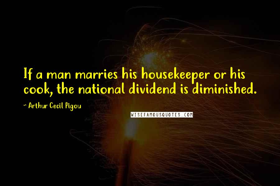 Arthur Cecil Pigou Quotes: If a man marries his housekeeper or his cook, the national dividend is diminished.