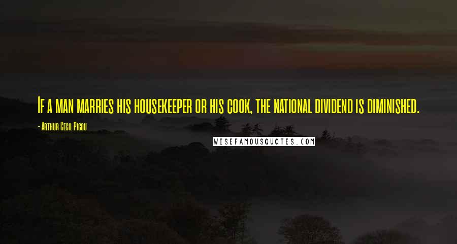 Arthur Cecil Pigou Quotes: If a man marries his housekeeper or his cook, the national dividend is diminished.