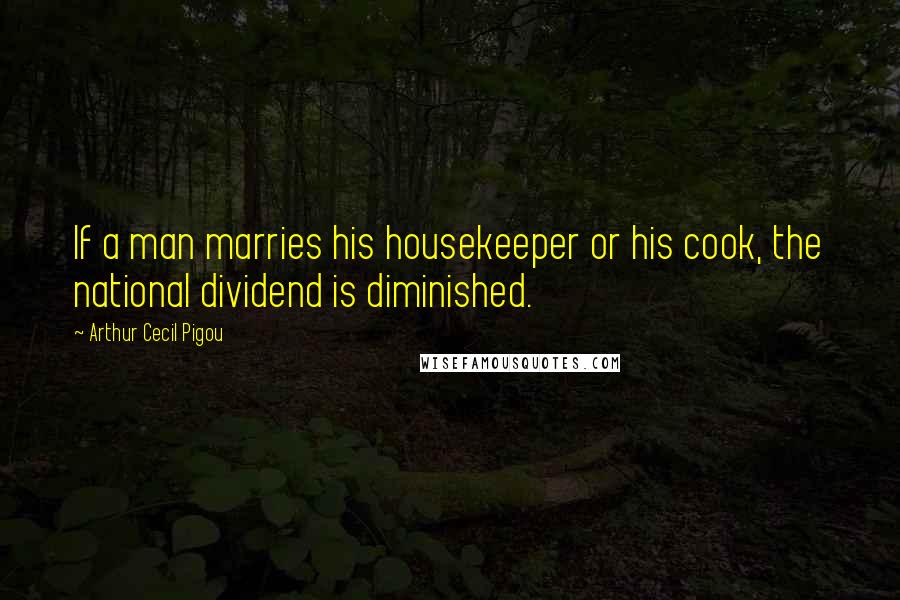 Arthur Cecil Pigou Quotes: If a man marries his housekeeper or his cook, the national dividend is diminished.