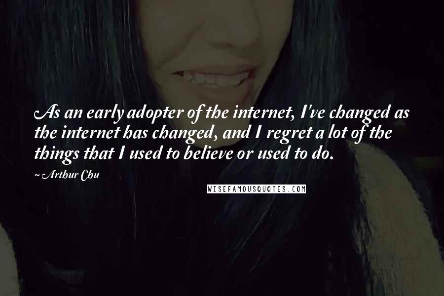 Arthur Chu Quotes: As an early adopter of the internet, I've changed as the internet has changed, and I regret a lot of the things that I used to believe or used to do.