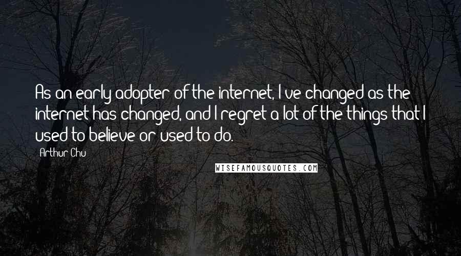 Arthur Chu Quotes: As an early adopter of the internet, I've changed as the internet has changed, and I regret a lot of the things that I used to believe or used to do.