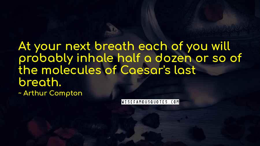 Arthur Compton Quotes: At your next breath each of you will probably inhale half a dozen or so of the molecules of Caesar's last breath.