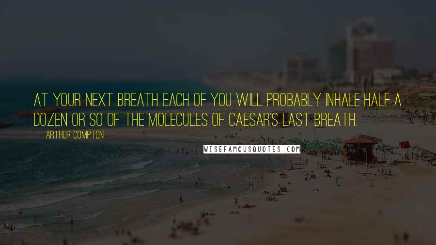 Arthur Compton Quotes: At your next breath each of you will probably inhale half a dozen or so of the molecules of Caesar's last breath.