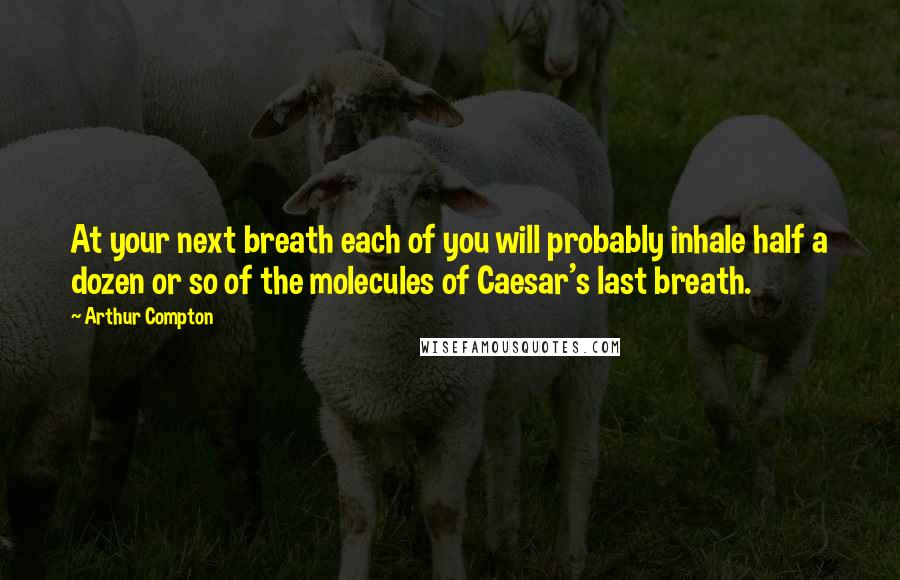 Arthur Compton Quotes: At your next breath each of you will probably inhale half a dozen or so of the molecules of Caesar's last breath.