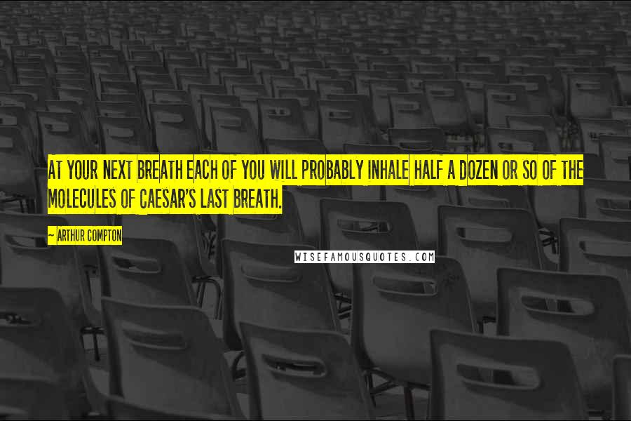 Arthur Compton Quotes: At your next breath each of you will probably inhale half a dozen or so of the molecules of Caesar's last breath.