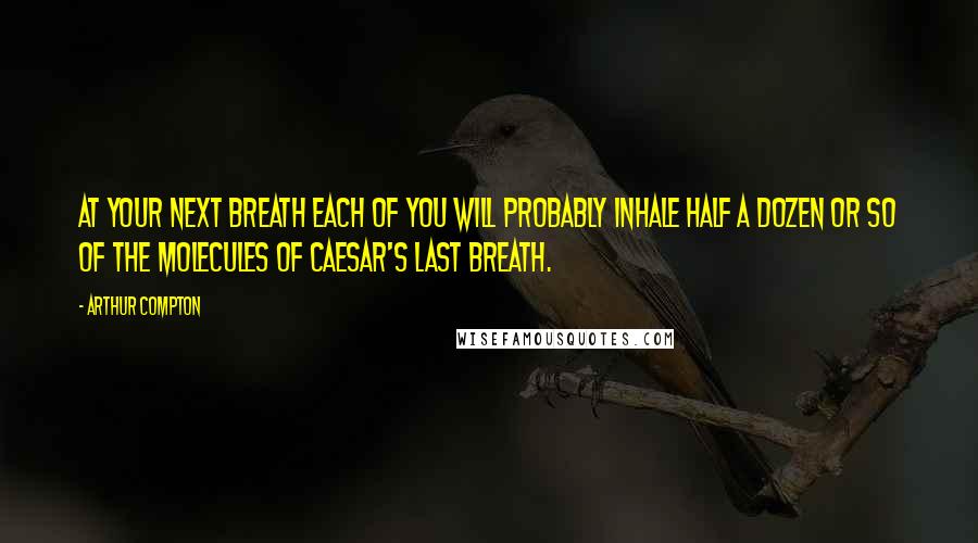 Arthur Compton Quotes: At your next breath each of you will probably inhale half a dozen or so of the molecules of Caesar's last breath.