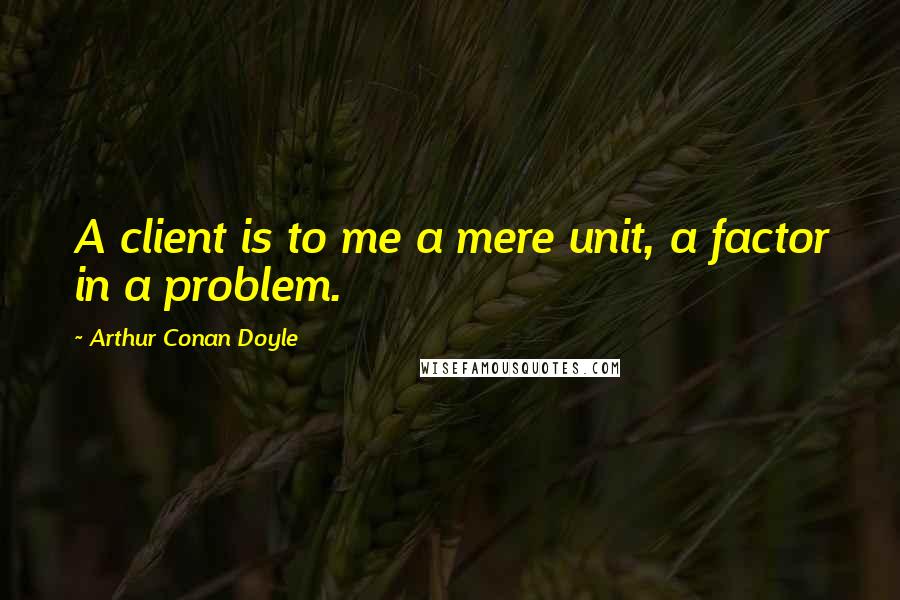 Arthur Conan Doyle Quotes: A client is to me a mere unit, a factor in a problem.