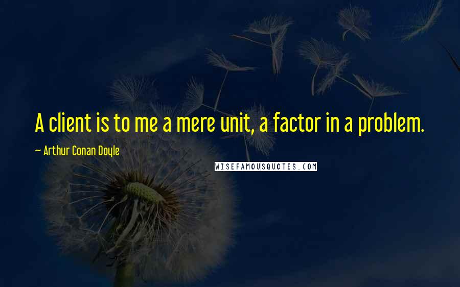 Arthur Conan Doyle Quotes: A client is to me a mere unit, a factor in a problem.