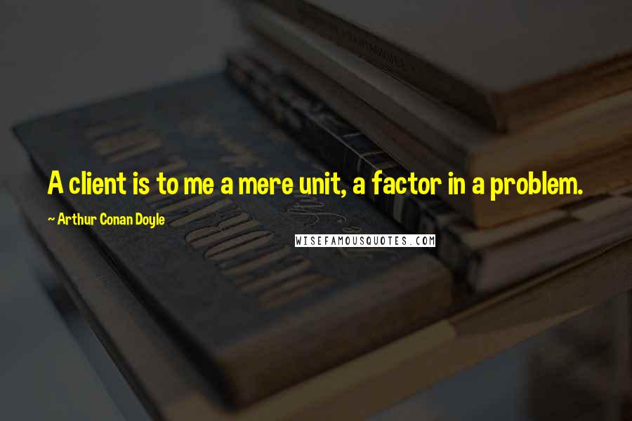 Arthur Conan Doyle Quotes: A client is to me a mere unit, a factor in a problem.