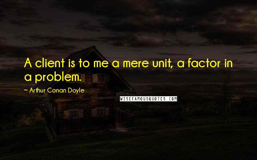 Arthur Conan Doyle Quotes: A client is to me a mere unit, a factor in a problem.