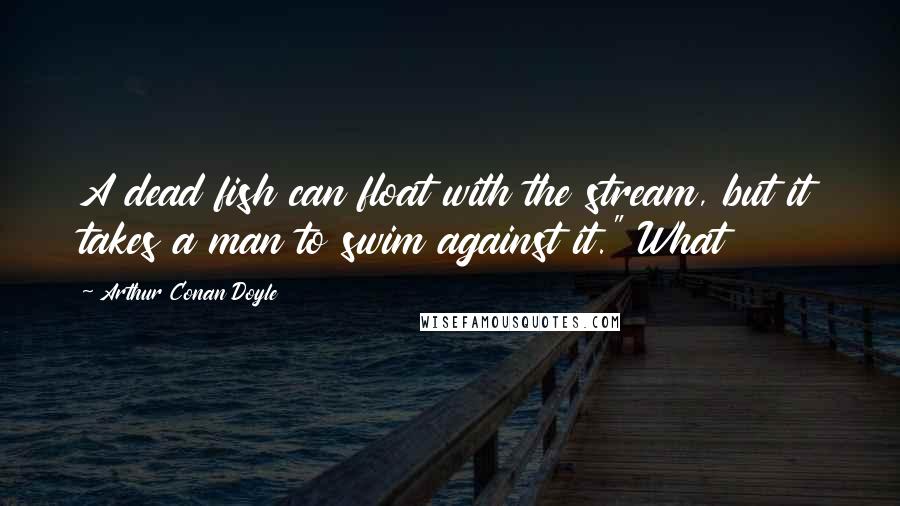 Arthur Conan Doyle Quotes: A dead fish can float with the stream, but it takes a man to swim against it." What