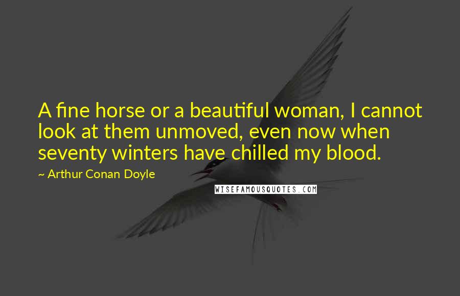 Arthur Conan Doyle Quotes: A fine horse or a beautiful woman, I cannot look at them unmoved, even now when seventy winters have chilled my blood.