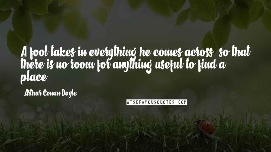 Arthur Conan Doyle Quotes: A fool takes in everything he comes across, so that there is no room for anything useful to find a place,