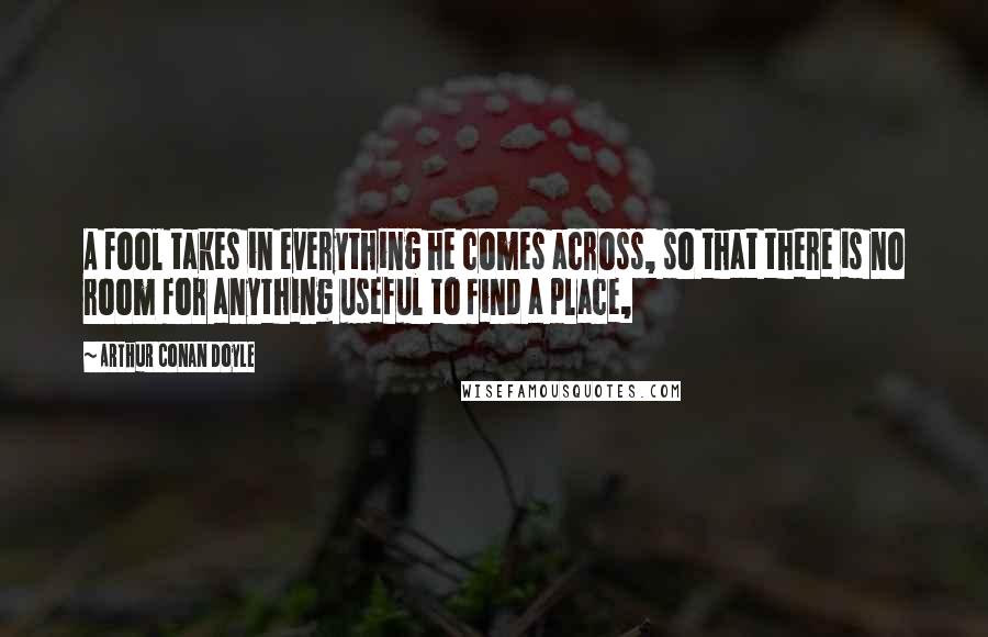 Arthur Conan Doyle Quotes: A fool takes in everything he comes across, so that there is no room for anything useful to find a place,