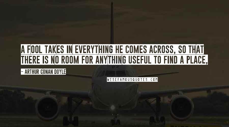 Arthur Conan Doyle Quotes: A fool takes in everything he comes across, so that there is no room for anything useful to find a place,