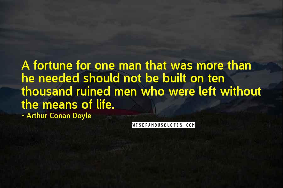 Arthur Conan Doyle Quotes: A fortune for one man that was more than he needed should not be built on ten thousand ruined men who were left without the means of life.
